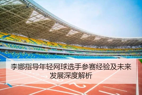 李娜指导年轻网球选手参赛经验及未来发展深度解析